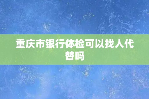 重庆市银行体检可以找人代替吗