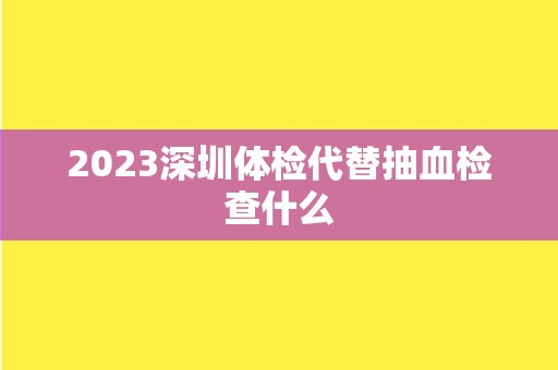 2023深圳体检代替抽血检查什么