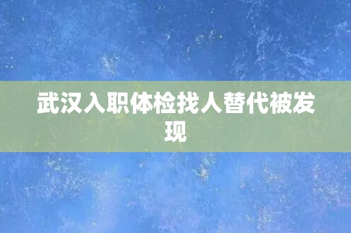 武汉入职体检找人替代被发现 武汉入职体检找人替代被发现