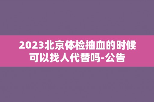 2023北京体检抽血的时候可以找人代替吗-公告