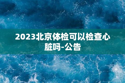 2023北京体检可以检查心脏吗-公告