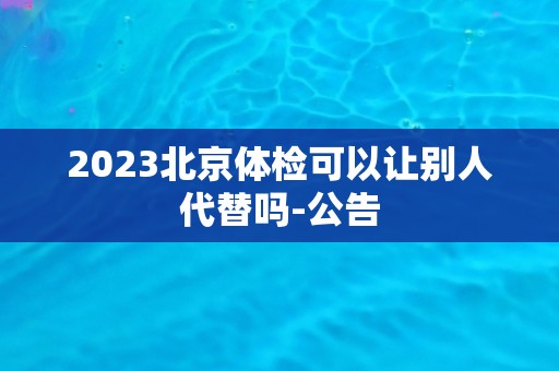 2023北京体检可以让别人代替吗-公告