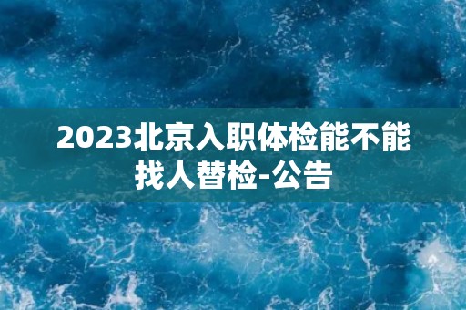 2023北京入职体检能不能找人替检-公告