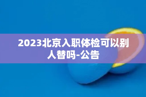 2023北京入职体检可以别人替吗-公告