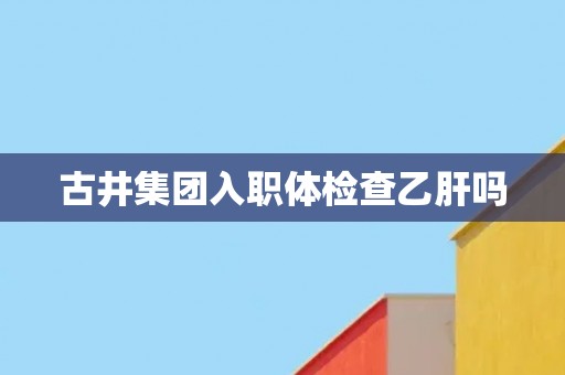 古井集团入职体检查乙肝吗