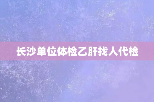 长沙单位体检乙肝找人代检