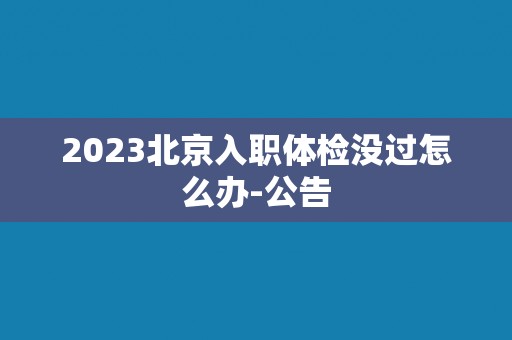 2023北京入职体检没过怎么办-公告