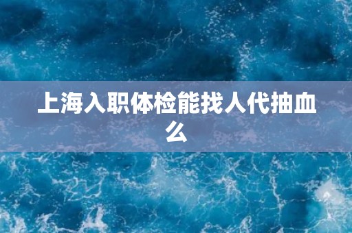 上海入职体检能找人代抽血么