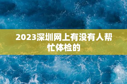 2023深圳网上有没有人帮忙体检的