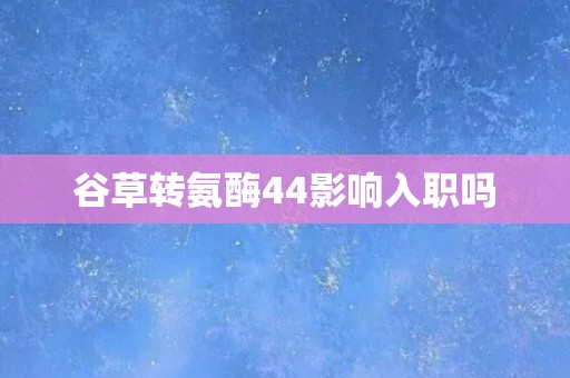 谷草转氨酶44影响入职吗