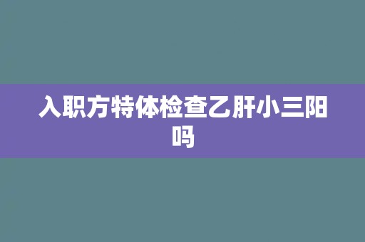 入职方特体检查乙肝小三阳吗 入职方特体检查乙肝小三阳吗
