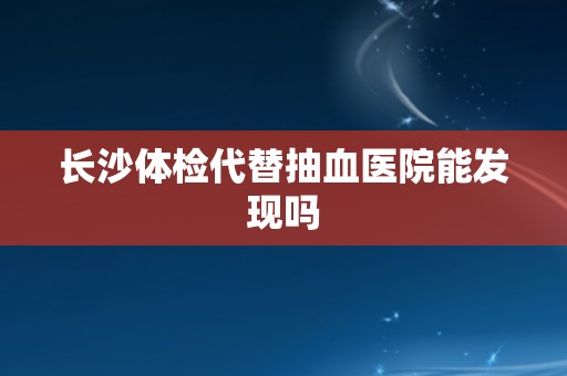 长沙体检代替抽血医院能发现吗