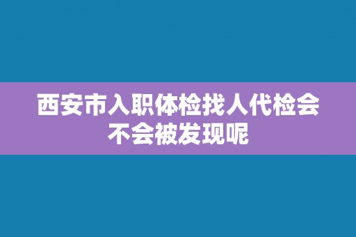 西安市入职体检找人代检会不会被发现呢
