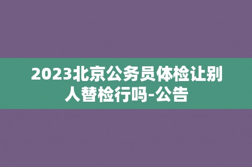 2023北京公务员体检让别人替检行吗-公告