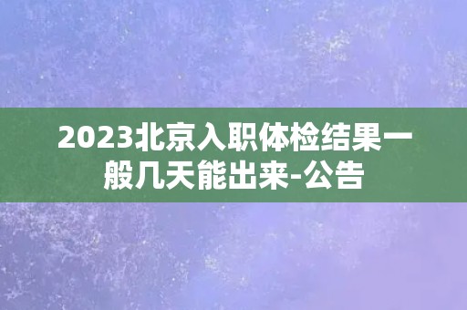 2023北京入职体检结果一般几天能出来-公告
