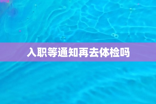 入职等通知再去体检吗 入职等通知再去体检吗