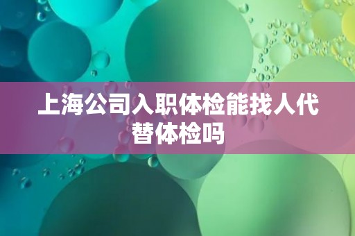 上海公司入职体检能找人代替体检吗 上海公司入职体检能找人代替体检吗