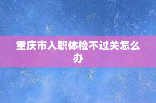 重庆市入职体检不过关怎么办 重庆市入职体检不过关怎么办