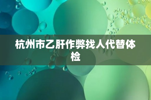 杭州市乙肝作弊找人代替体检