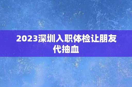2023深圳入职体检让朋友代抽血