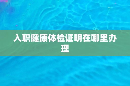 入职健康体检证明在哪里办理