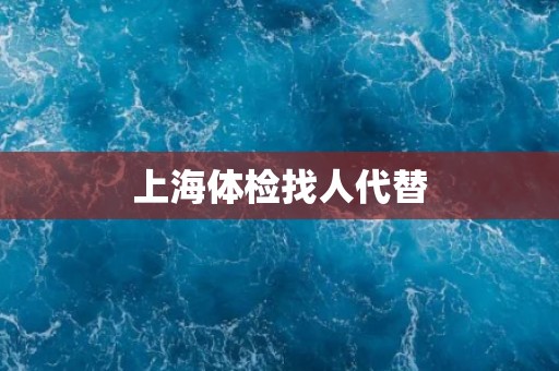 上海体检找人代替 上海体检找人代替