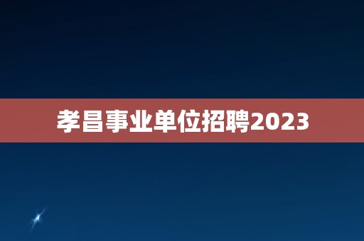 孝昌事业单位招聘2023 孝昌事业单位招聘2023