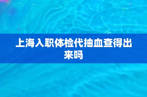 上海入职体检代抽血查得出来吗 上海入职体检代抽血查得出来吗