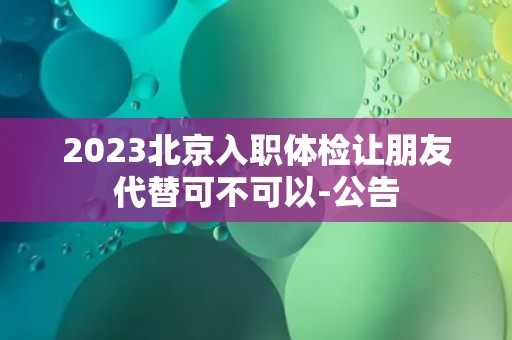 2023北京入职体检让朋友代替可不可以-公告 2023北京入职体检让朋友代替可不可以-公告