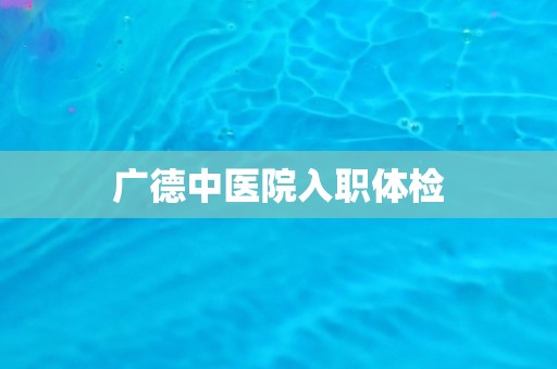 广德中医院入职体检 广德中医院入职体检
