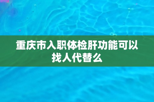 重庆市入职体检肝功能可以找人代替么 重庆市入职体检肝功能可以找人代替么