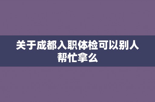 关于成都入职体检可以别人帮忙拿么 关于成都入职体检可以别人帮忙拿么