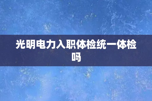 光明电力入职体检统一体检吗