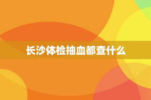 长沙体检抽血都查什么