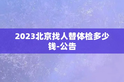 2023北京找人替体检多少钱-公告
