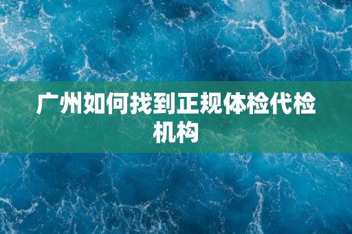 广州如何找到正规体检代检机构 广州如何找到正规体检代检机构
