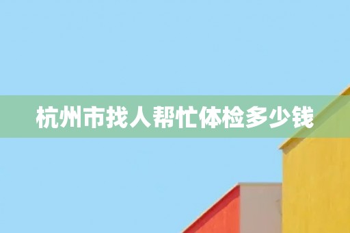杭州市找人帮忙体检多少钱
