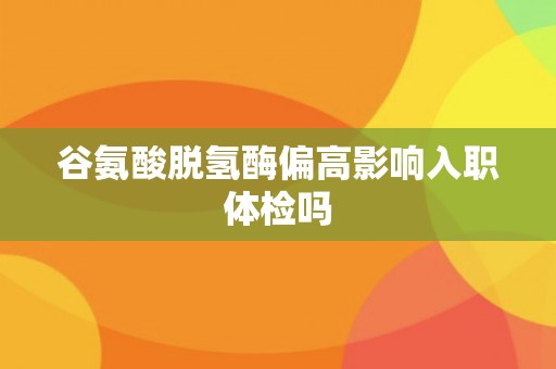 谷氨酸脱氢酶偏高影响入职体检吗