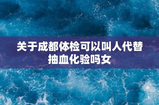 关于成都体检可以叫人代替抽血化验吗女