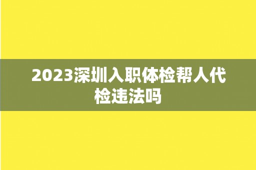 2023深圳入职体检帮人代检违法吗