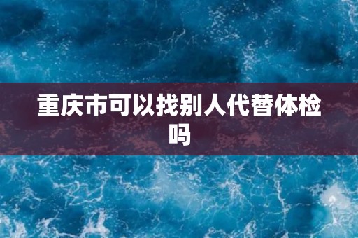 重庆市可以找别人代替体检吗