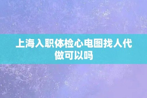 上海入职体检心电图找人代做可以吗