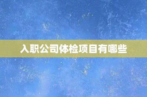 入职公司体检项目有哪些 入职公司体检项目有哪些