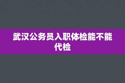 武汉公务员入职体检能不能代检 武汉公务员入职体检能不能代检