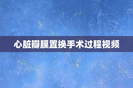心脏瓣膜置换手术过程视频 心脏瓣膜置换手术过程视频