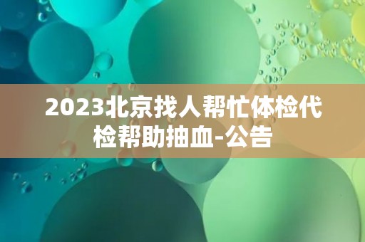 2023北京找人帮忙体检代检帮助抽血-公告 2023北京找人帮忙体检代检帮助抽血-公告