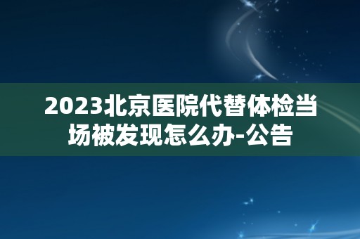 2023北京医院代替体检当场被发现怎么办-公告