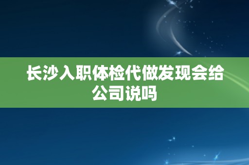 长沙入职体检代做发现会给公司说吗