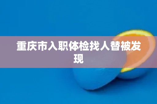 重庆市入职体检找人替被发现 重庆市入职体检找人替被发现