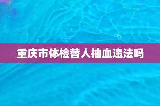 重庆市体检替人抽血违法吗 重庆市体检替人抽血违法吗